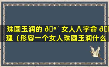 珠圆玉润的 🪴 女人八字命 🐳 理（形容一个女人珠圆玉润什么意思）